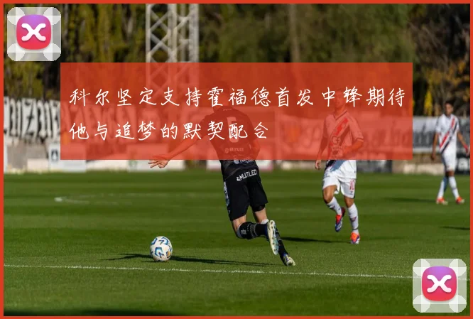 科尔坚定支持霍福德首发中锋期待他与追梦的默契配合