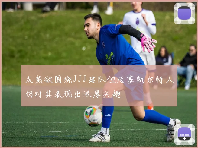 灰熊欲围绕JJJ建队但活塞凯尔特人仍对其表现出浓厚兴趣