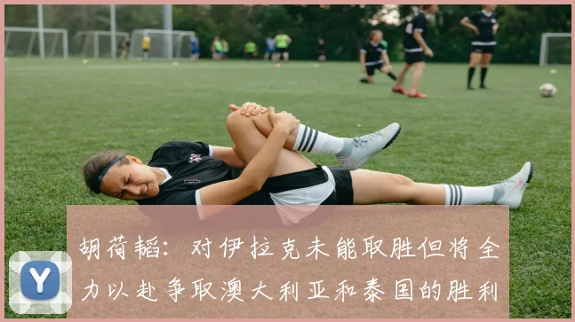 胡荷韬：对伊拉克未能取胜但将全力以赴争取澳大利亚和泰国的胜利