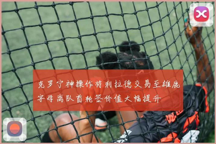 克罗宁神操作将利拉德交易至雄鹿字母离队首轮签价值大幅提升
