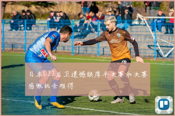 日本U23后卫遗憾缺席半决赛和决赛感慨机会难得