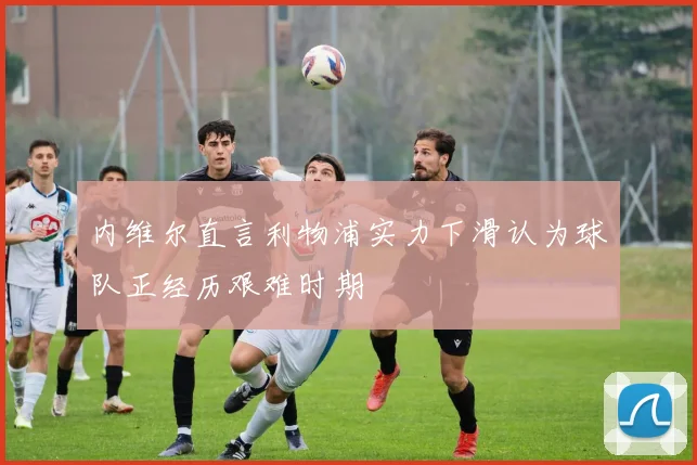 内维尔直言利物浦实力下滑认为球队正经历艰难时期