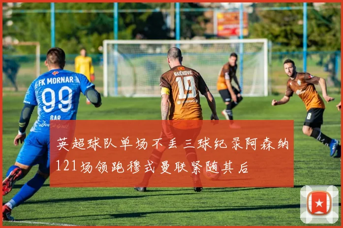 英超球队单场不丢三球纪录阿森纳121场领跑穆式曼联紧随其后