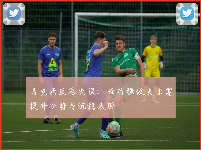 马克西反思失误：面对强敌夹击需提升冷静与沉稳表现
