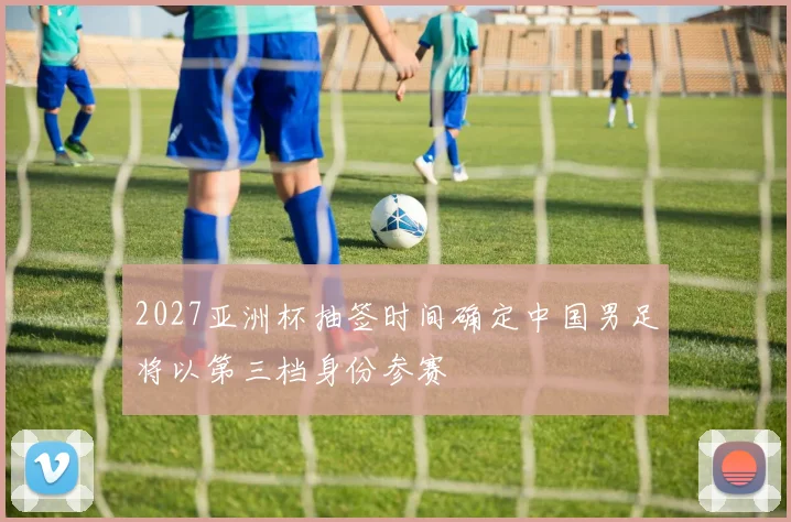2027亚洲杯抽签时间确定中国男足将以第三档身份参赛
